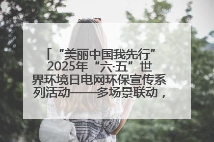 “美丽中国我先行” 2025年“六·五”世界环境日电网环保宣传系列活动——多场景联动，共筑生态发展新图景