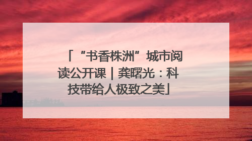 “书香株洲”城市阅读公开课｜龚曙光：科技带给人极致之美