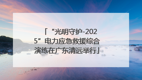 “光明守护-2025”电力应急救援综合演练在广东清远举行
