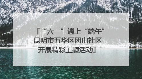 “六一”遇上“端午” 昆明市五华区团山社区开展精彩主题活动