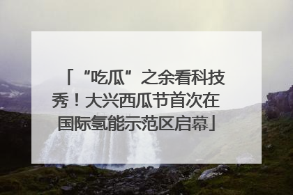 “吃瓜”之余看科技秀！大兴西瓜节首次在国际氢能示范区启幕