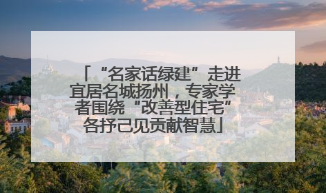 “名家话绿建”走进宜居名城扬州，专家学者围绕“改善型住宅”各抒己见贡献智慧