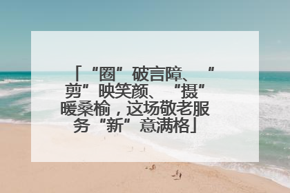 “圈”破言障、“剪”映笑颜、“摄”暖桑榆，这场敬老服务“新”意满格