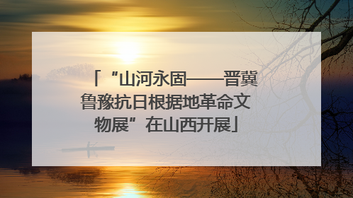 “山河永固——晋冀鲁豫抗日根据地革命文物展”在山西开展