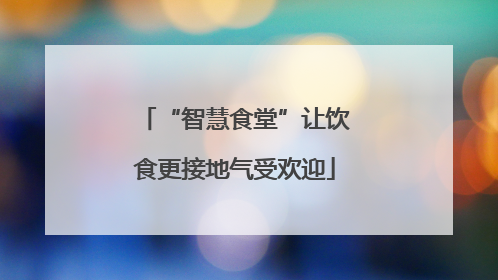 “智慧食堂”让饮食更接地气受欢迎