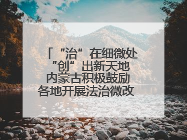 “治”在细微处 “创”出新天地 内蒙古积极鼓励各地开展法治微改革 小创新