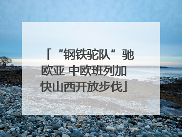 “钢铁驼队”驰欧亚 中欧班列加快山西开放步伐