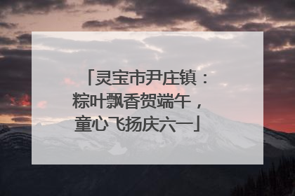 灵宝市尹庄镇：粽叶飘香贺端午，童心飞扬庆六一