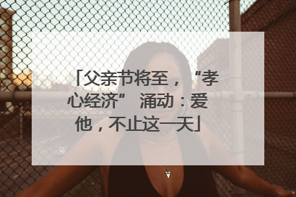 父亲节将至，“孝心经济” 涌动：爱他，不止这一天