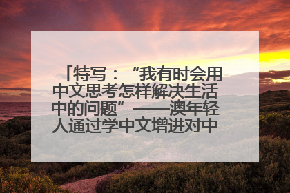 特写：“我有时会用中文思考怎样解决生活中的问题”——澳年轻人通过学中文增进对中华文化的理解