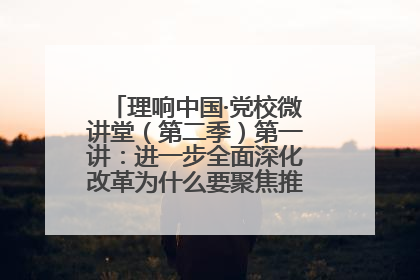 理响中国·党校微讲堂（第二季）第一讲：进一步全面深化改革为什么要聚焦推进中国式现代化