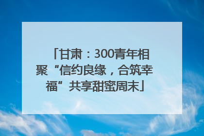 甘肃：300青年相聚“信约良缘，合筑幸福”共享甜蜜周末