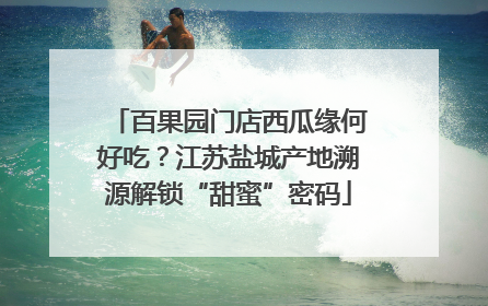 百果园门店西瓜缘何好吃？江苏盐城产地溯源解锁“甜蜜”密码