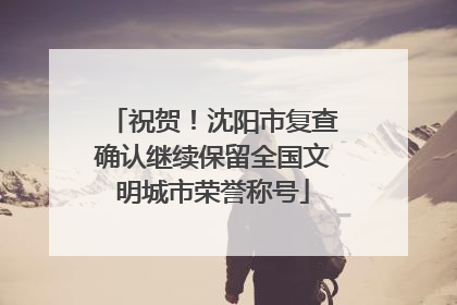 祝贺！沈阳市复查确认继续保留全国文明城市荣誉称号