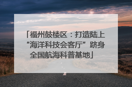 福州鼓楼区：打造陆上“海洋科技会客厅”跻身全国航海科普基地
