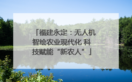福建永定：无人机智绘农业现代化 科技赋能“新农人”