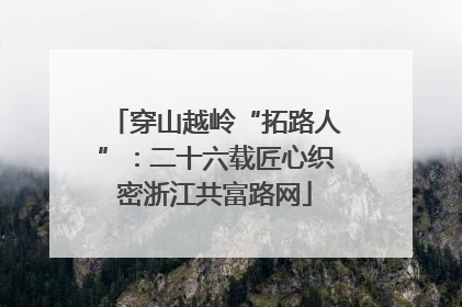 穿山越岭“拓路人”：二十六载匠心织密浙江共富路网