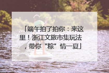 端午拍了拍你：来这里！浙江文旅市集玩法，带你“粽”情一夏