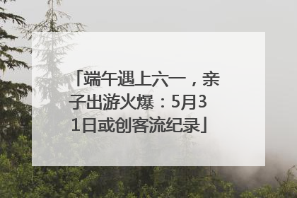 端午遇上六一，亲子出游火爆：5月31日或创客流纪录