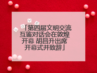 第四届文明交流互鉴对话会在敦煌开幕 胡昌升出席开幕式并致辞