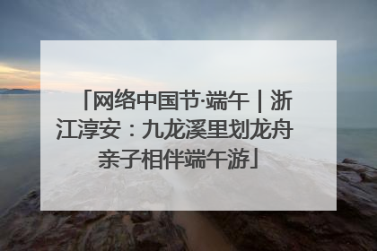 网络中国节·端午｜浙江淳安：九龙溪里划龙舟 亲子相伴端午游