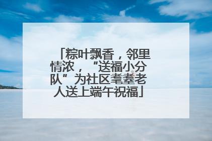 粽叶飘香，邻里情浓，“送福小分队”为社区耄耋老人送上端午祝福