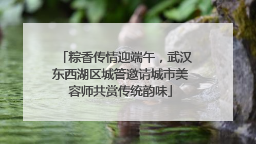 粽香传情迎端午，武汉东西湖区城管邀请城市美容师共赏传统韵味