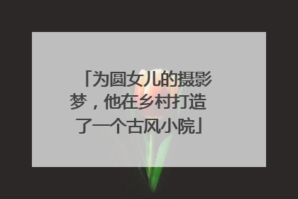 为圆女儿的摄影梦，他在乡村打造了一个古风小院