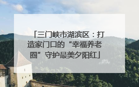 三门峡市湖滨区：打造家门口的“幸福养老圈”守护最美夕阳红