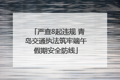 严查8起违规 青岛交通执法筑牢端午假期安全防线