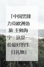 中国男排力克欧洲劲旅 主帅海宁：这是一份最好的生日礼物
