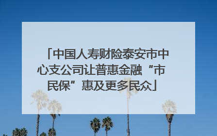中国人寿财险泰安市中心支公司让普惠金融“市民保”惠及更多民众