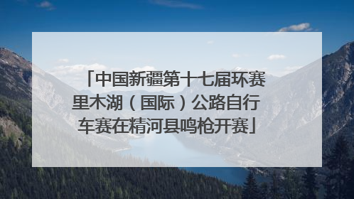 中国新疆第十七届环赛里木湖（国际）公路自行车赛在精河县鸣枪开赛