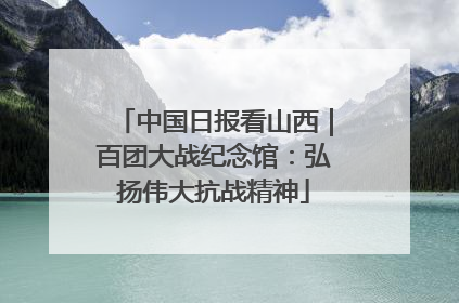 中国日报看山西｜百团大战纪念馆：弘扬伟大抗战精神