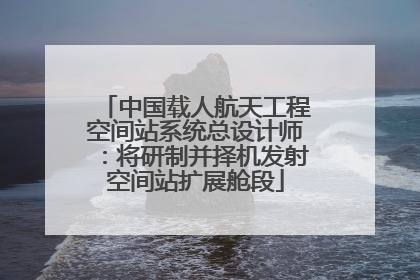 中国载人航天工程空间站系统总设计师：将研制并择机发射空间站扩展舱段