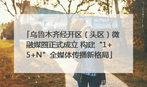 乌鲁木齐经开区（头区）微融媒圈正式成立 构建“1+5+N”全媒体传播新格局