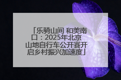 乐骑山间 和美南口：2025年北京山地自行车公开赛开启乡村振兴加速度