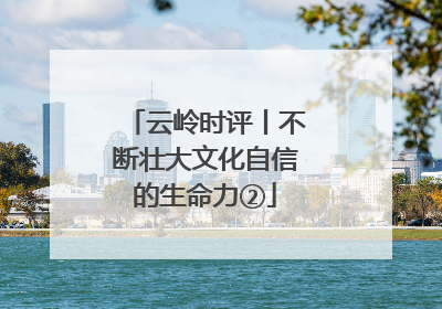 云岭时评丨不断壮大文化自信的生命力②