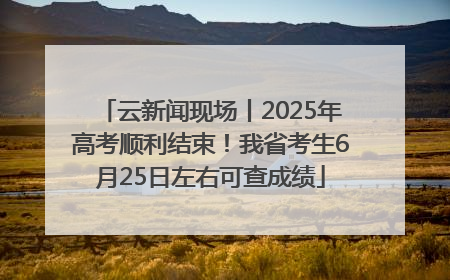 云新闻现场丨2025年高考顺利结束！我省考生6月25日左右可查成绩