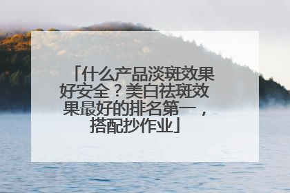 什么产品淡斑效果好安全？美白祛斑效果最好的排名第一，搭配抄作业