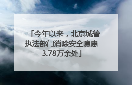 今年以来，北京城管执法部门消除安全隐患3.78万余处