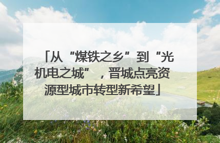 从“煤铁之乡”到“光机电之城”，晋城点亮资源型城市转型新希望
