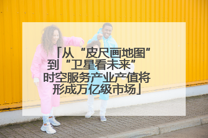 从“皮尺画地图”到“卫星看未来” 时空服务产业产值将形成万亿级市场