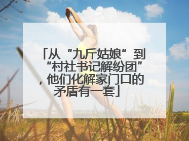 从“九斤姑娘”到“村社书记解纷团”，他们化解家门口的矛盾有一套