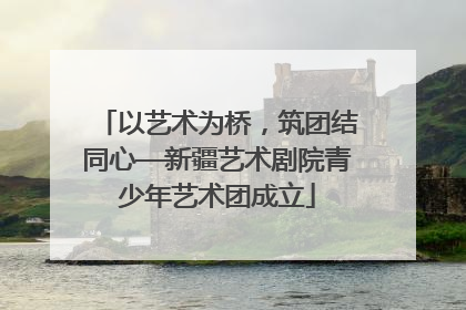 以艺术为桥，筑团结同心—新疆艺术剧院青少年艺术团成立