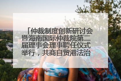 仲裁制度创新研讨会暨海南国际仲裁院第二届理事会理事聘任仪式举行，共商自贸港法治建设新路径