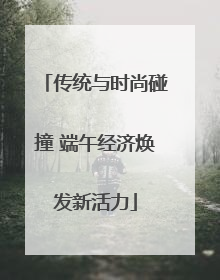 传统与时尚碰撞 端午经济焕发新活力