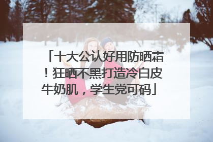十大公认好用防晒霜！狂晒不黑打造冷白皮牛奶肌，学生党可码