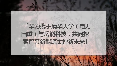 华为携手清华大学（电力国重）与岳能科技，共同探索智慧新能源集控新未来