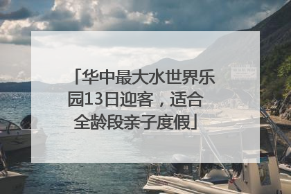 华中最大水世界乐园13日迎客，适合全龄段亲子度假